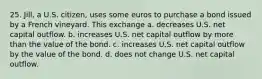 25. Jill, a U.S. citizen, uses some euros to purchase a bond issued by a French vineyard. This exchange a. decreases U.S. net capital outflow. b. increases U.S. net capital outflow by more than the value of the bond. c. increases U.S. net capital outflow by the value of the bond. d. does not change U.S. net capital outflow.