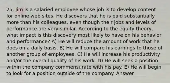 25. Jim is a salaried employee whose job is to develop content for online web sites. He discovers that he is paid substantially more than his colleagues, even though their jobs and levels of performance are very similar. According to the equity theory, what impact is this discovery most likely to have on his behavior and performance? A) He will reduce the amount of work that he does on a daily basis. B) He will compare his earnings to those of another group of employees. C) He will increase his productivity and/or the overall quality of his work. D) He will seek a position within the company commensurate with his pay. E) He will begin to look for a position outside of the company. Answer_____