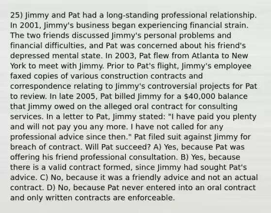 25) Jimmy and Pat had a long-standing professional relationship. In 2001, Jimmy's business began experiencing financial strain. The two friends discussed Jimmy's personal problems and financial difficulties, and Pat was concerned about his friend's depressed mental state. In 2003, Pat flew from Atlanta to New York to meet with Jimmy. Prior to Pat's flight, Jimmy's employee faxed copies of various construction contracts and correspondence relating to Jimmy's controversial projects for Pat to review. In late 2005, Pat billed Jimmy for a 40,000 balance that Jimmy owed on the alleged oral contract for consulting services. In a letter to Pat, Jimmy stated: "I have paid you plenty and will not pay you any more. I have not called for any professional advice since then." Pat filed suit against Jimmy for breach of contract. Will Pat succeed? A) Yes, because Pat was offering his friend professional consultation. B) Yes, because there is a valid contract formed, since Jimmy had sought Pat's advice. C) No, because it was a friendly advice and not an actual contract. D) No, because Pat never entered into an oral contract and only written contracts are enforceable.