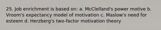 25. Job enrichment is based on: a. McClelland's power motive b. Vroom's expectancy model of motivation c. Maslow's need for esteem d. Herzberg's two-factor motivation theory