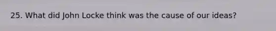 25. What did John Locke think was the cause of our ideas?