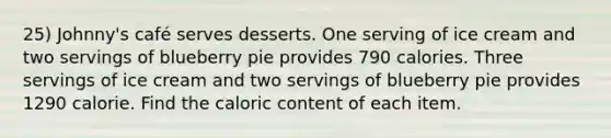 25) Johnny's café serves desserts. One serving of ice cream and two servings of blueberry pie provides 790 calories. Three servings of ice cream and two servings of blueberry pie provides 1290 calorie. Find the caloric content of each item.