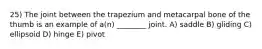 25) The joint between the trapezium and metacarpal bone of the thumb is an example of a(n) ________ joint. A) saddle B) gliding C) ellipsoid D) hinge E) pivot