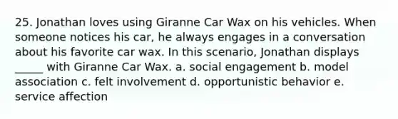 25. Jonathan loves using Giranne Car Wax on his vehicles. When someone notices his car, he always engages in a conversation about his favorite car wax. In this scenario, Jonathan displays _____ with Giranne Car Wax. a. social engagement b. model association c. felt involvement d. opportunistic behavior e. service affection