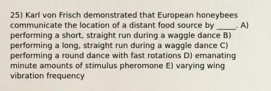 25) Karl von Frisch demonstrated that European honeybees communicate the location of a distant food source by _____. A) performing a short, straight run during a waggle dance B) performing a long, straight run during a waggle dance C) performing a round dance with fast rotations D) emanating minute amounts of stimulus pheromone E) varying wing vibration frequency