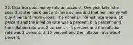 25. Katarina puts money into an account. One year later she sees that she has 6 percent more dollars and that her money will buy 4 percent more goods. The nominal interest rate was a. 10 percent and the inflation rate was 6 percent. b. 6 percent and the inflation rate was 2 percent. c. 4 percent and the inflation rate was 2 percent. d. 10 percent and the inflation rate was 4 percent.