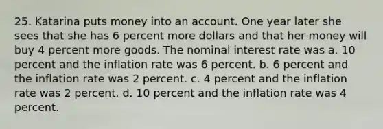 25. Katarina puts money into an account. One year later she sees that she has 6 percent more dollars and that her money will buy 4 percent more goods. The nominal interest rate was a. 10 percent and the inflation rate was 6 percent. b. 6 percent and the inflation rate was 2 percent. c. 4 percent and the inflation rate was 2 percent. d. 10 percent and the inflation rate was 4 percent.