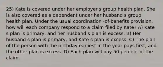 25) Kate is covered under her employer s group health plan. She is also covered as a dependent under her husband s group health plan. Under the usual coordination -of-benefits provision, how will each company respond to a claim filed by Kate? A) Kate s plan is primary, and her husband s plan is excess. B) Her husband s plan is primary, and Kate s plan is excess. C) The plan of the person with the birthday earliest in the year pays first, and the other plan is excess. D) Each plan will pay 50 percent of the claim.