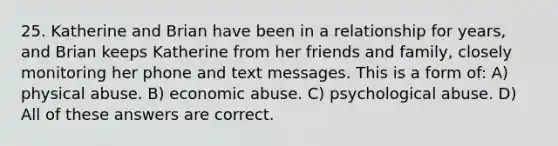 25. Katherine and Brian have been in a relationship for years, and Brian keeps Katherine from her friends and family, closely monitoring her phone and text messages. This is a form of: A) physical abuse. B) economic abuse. C) psychological abuse. D) All of these answers are correct.