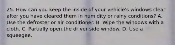 25. How can you keep the inside of your vehicle's windows clear after you have cleared them in humidity or rainy conditions? A. Use the defroster or air conditioner. B. Wipe the windows with a cloth. C. Partially open the driver side window. D. Use a squeegee.