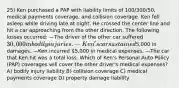 25) Ken purchased a PAP with liability limits of 100/300/50, medical payments coverage, and collision coverage. Ken fell asleep while driving late at night. He crossed the center line and hit a car approaching from the other direction. The following losses occurred: —The driver of the other car suffered 30,000 in bodily injuries. —Ken's car sustained5,000 in damages. —Ken incurred 5,000 in medical expenses. —The car that Ken hit was a total loss. Which of Ken's Personal Auto Policy (PAP) coverages will cover the other driver's medical expenses? A) bodily injury liability B) collision coverage C) medical payments coverage D) property damage liability