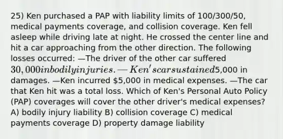 25) Ken purchased a PAP with liability limits of 100/300/50, medical payments coverage, and collision coverage. Ken fell asleep while driving late at night. He crossed the center line and hit a car approaching from the other direction. The following losses occurred: —The driver of the other car suffered 30,000 in bodily injuries. —Ken's car sustained5,000 in damages. —Ken incurred 5,000 in medical expenses. —The car that Ken hit was a total loss. Which of Ken's Personal Auto Policy (PAP) coverages will cover the other driver's medical expenses? A) bodily injury liability B) collision coverage C) medical payments coverage D) property damage liability