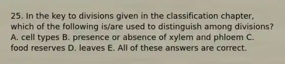 25. In the key to divisions given in the classification chapter, which of the following is/are used to distinguish among divisions? A. cell types B. presence or absence of xylem and phloem C. food reserves D. leaves E. All of these answers are correct.