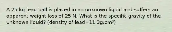 A 25 kg lead ball is placed in an unknown liquid and suffers an apparent weight loss of 25 N. What is the specific gravity of the unknown liquid? (density of lead=11.3g/cm³)