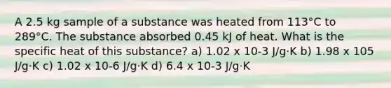 A 2.5 kg sample of a substance was heated from 113°C to 289°C. The substance absorbed 0.45 kJ of heat. What is the specific heat of this substance? a) 1.02 x 10-3 J/g·K b) 1.98 x 105 J/g·K c) 1.02 x 10-6 J/g·K d) 6.4 x 10-3 J/g·K