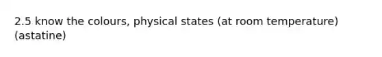 2.5 know the colours, physical states (at room temperature) (astatine)