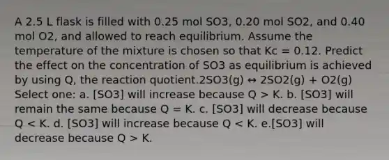 A 2.5 L flask is filled with 0.25 mol SO3, 0.20 mol SO2, and 0.40 mol O2, and allowed to reach equilibrium. Assume the temperature of the mixture is chosen so that Kc = 0.12. Predict the effect on the concentration of SO3 as equilibrium is achieved by using Q, the reaction quotient.2SO3(g) ↔ 2SO2(g) + O2(g) Select one: a. [SO3] will increase because Q > K. b. [SO3] will remain the same because Q = K. c. [SO3] will decrease because Q K.