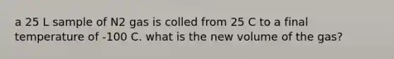 a 25 L sample of N2 gas is colled from 25 C to a final temperature of -100 C. what is the new volume of the gas?