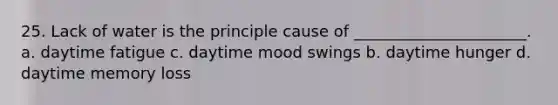25. Lack of water is the principle cause of ______________________. a. daytime fatigue c. daytime mood swings b. daytime hunger d. daytime memory loss