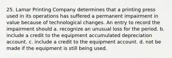 25. Lamar Printing Company determines that a printing press used in its operations has suffered a permanent impairment in value because of technological changes. An entry to record the impairment should a. recognize an unusual loss for the period. b. include a credit to the equipment accumulated depreciation account. c. include a credit to the equipment account. d. not be made if the equipment is still being used.