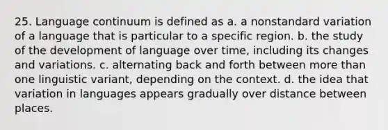 25. Language continuum is defined as a. a nonstandard variation of a language that is particular to a specific region. b. the study of the development of language over time, including its changes and variations. c. alternating back and forth between more than one linguistic variant, depending on the context. d. the idea that variation in languages appears gradually over distance between places.