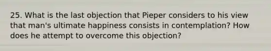 25. What is the last objection that Pieper considers to his view that man's ultimate happiness consists in contemplation? How does he attempt to overcome this objection?