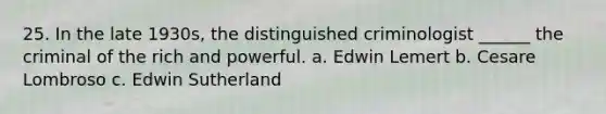 25. In the late 1930s, the distinguished criminologist ______ the criminal of the rich and powerful. a. Edwin Lemert b. Cesare Lombroso c. Edwin Sutherland