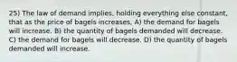 25) The law of demand implies, holding everything else constant, that as the price of bagels increases, A) the demand for bagels will increase. B) the quantity of bagels demanded will decrease. C) the demand for bagels will decrease. D) the quantity of bagels demanded will increase.