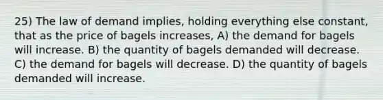 25) The law of demand implies, holding everything else constant, that as the price of bagels increases, A) the demand for bagels will increase. B) the quantity of bagels demanded will decrease. C) the demand for bagels will decrease. D) the quantity of bagels demanded will increase.