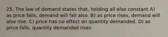 25. The law of demand states that, holding all else constant A) as price falls, demand will fall also. B) as price rises, demand will also rise. C) price has no effect on quantity demanded. D) as price falls, quantity demanded rises