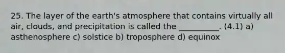 25. The layer of the earth's atmosphere that contains virtually all air, clouds, and precipitation is called the __________. (4.1) a) asthenosphere c) solstice b) troposphere d) equinox