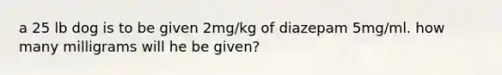 a 25 lb dog is to be given 2mg/kg of diazepam 5mg/ml. how many milligrams will he be given?