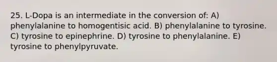 25. L-Dopa is an intermediate in the conversion of: A) phenylalanine to homogentisic acid. B) phenylalanine to tyrosine. C) tyrosine to epinephrine. D) tyrosine to phenylalanine. E) tyrosine to phenylpyruvate.