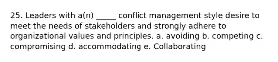 25. Leaders with a(n) _____ conflict management style desire to meet the needs of stakeholders and strongly adhere to organizational values and principles. a. avoiding b. competing c. compromising d. accommodating e. Collaborating