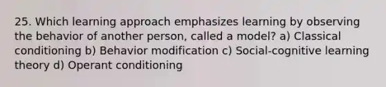 25. Which learning approach emphasizes learning by observing the behavior of another person, called a model? a) Classical conditioning b) Behavior modification c) Social-cognitive learning theory d) Operant conditioning