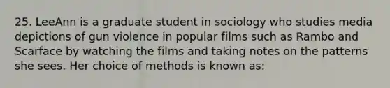 25. LeeAnn is a graduate student in sociology who studies media depictions of gun violence in popular films such as Rambo and Scarface by watching the films and taking notes on the patterns she sees. Her choice of methods is known as: