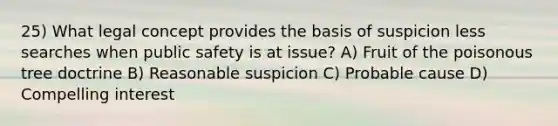 25) What legal concept provides the basis of suspicion less searches when public safety is at issue? A) Fruit of the poisonous tree doctrine B) Reasonable suspicion C) Probable cause D) Compelling interest