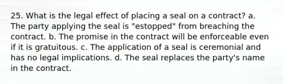 25. What is the legal effect of placing a seal on a contract? a. The party applying the seal is "estopped" from breaching the contract. b. The promise in the contract will be enforceable even if it is gratuitous. c. The application of a seal is ceremonial and has no legal implications. d. The seal replaces the party's name in the contract.