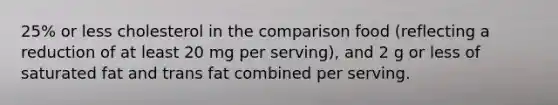 25% or less cholesterol in the comparison food (reflecting a reduction of at least 20 mg per serving), and 2 g or less of saturated fat and trans fat combined per serving.