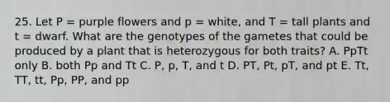 25. Let P = purple flowers and p = white, and T = tall plants and t = dwarf. What are the genotypes of the gametes that could be produced by a plant that is heterozygous for both traits? A. PpTt only B. both Pp and Tt C. P, p, T, and t D. PT, Pt, pT, and pt E. Tt, TT, tt, Pp, PP, and pp