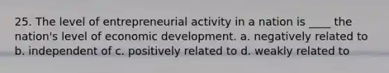 25. The level of entrepreneurial activity in a nation is ____ the nation's level of economic development. a. negatively related to b. independent of c. positively related to d. weakly related to