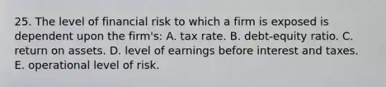 25. The level of financial risk to which a firm is exposed is dependent upon the firm's: A. tax rate. B. debt-equity ratio. C. return on assets. D. level of earnings before interest and taxes. E. operational level of risk.