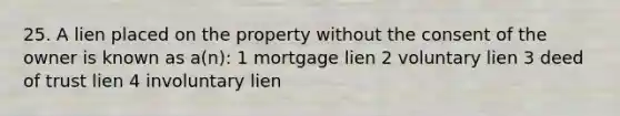 25. A lien placed on the property without the consent of the owner is known as a(n): 1 mortgage lien 2 voluntary lien 3 deed of trust lien 4 involuntary lien