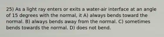 25) As a light ray enters or exits a water-air interface at an angle of 15 degrees with the normal, it A) always bends toward the normal. B) always bends away from the normal. C) sometimes bends towards the normal. D) does not bend.