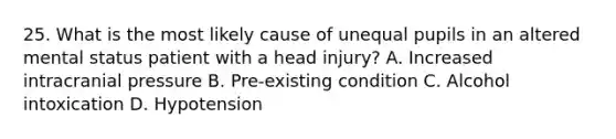 25. What is the most likely cause of unequal pupils in an altered mental status patient with a head injury? A. Increased intracranial pressure B. Pre-existing condition C. Alcohol intoxication D. Hypotension