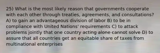 25) What is the most likely reason that governments cooperate with each other through treaties, agreements, and consultations? A) to gain an advantageous division of labor B) to be in compliance with United Nations' requirements C) to attack problems jointly that one country acting alone cannot solve D) to assure that all countries get an equitable share of taxes from multinational enterprises