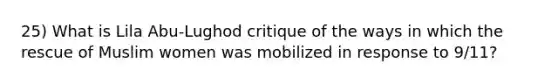 25) What is Lila Abu-Lughod critique of the ways in which the rescue of Muslim women was mobilized in response to 9/11?