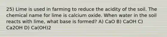 25) Lime is used in farming to reduce the acidity of the soil. The chemical name for lime is calcium oxide. When water in the soil reacts with lime, what base is formed? A) CaO B) CaOH C) Ca2OH D) Ca(OH)2