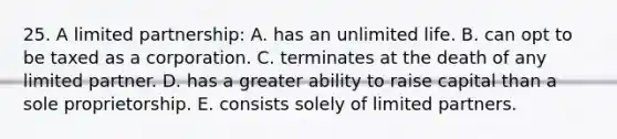 25. A limited partnership: A. has an unlimited life. B. can opt to be taxed as a corporation. C. terminates at the death of any limited partner. D. has a greater ability to raise capital than a sole proprietorship. E. consists solely of limited partners.