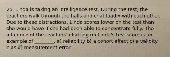 25. Linda is taking an intelligence test. During the test, the teachers walk through the halls and chat loudly with each other. Due to these distractions, Linda scores lower on the test than she would have if she had been able to concentrate fully. The influence of the teachers' chatting on Linda's test score is an example of ________. a) reliability b) a cohort effect c) a validity bias d) measurement error